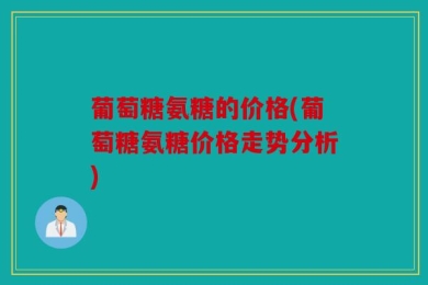 葡萄糖氨糖的价格(葡萄糖氨糖价格走势分析)