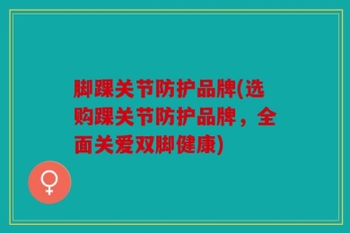 脚踝关节防护品牌(选购踝关节防护品牌，全面关爱双脚健康)