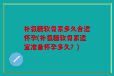 补氨糖软骨素多久合适怀孕(补氨糖软骨素适宜准备怀孕多久？)
