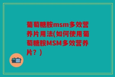 葡萄糖胺msm多效营养片用法(如何使用葡萄糖胺MSM多效营养片？)