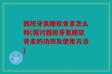 西班牙氨糖软骨素怎么样(探讨西班牙氨糖软骨素的功效及使用方法)