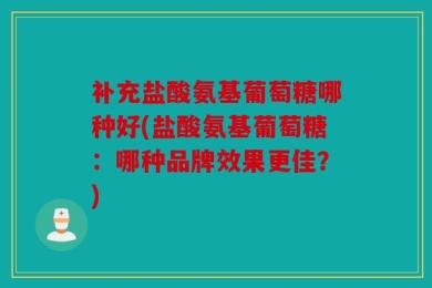 补充盐酸氨基葡萄糖哪种好(盐酸氨基葡萄糖：哪种品牌效果更佳？)