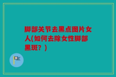 脚部关节去黑点图片女人(如何去除女性脚部黑斑？)