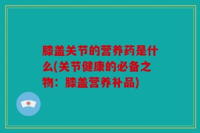 膝盖关节的营养药是什么(关节健康的必备之物：膝盖营养补品)