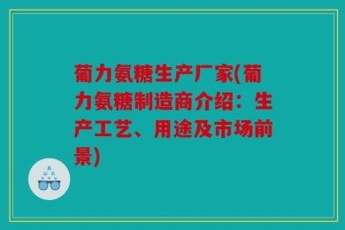 葡力氨糖生产厂家(葡力氨糖制造商介绍：生产工艺、用途及市场前景)