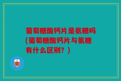 葡萄糖酸钙片是氨糖吗(葡萄糖酸钙片与氨糖有什么区别？)