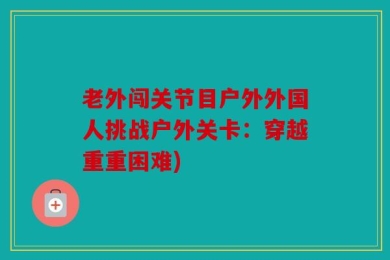 老外闯关节目户外外国人挑战户外关卡：穿越重重困难)