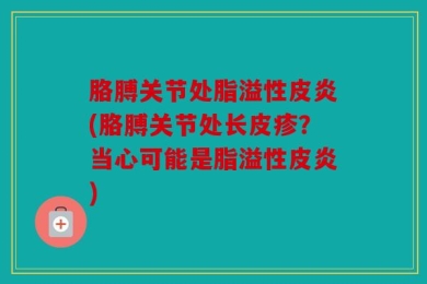 胳膊关节处脂溢性皮炎(胳膊关节处长皮疹？当心可能是脂溢性皮炎)