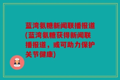 蓝湾氨糖新闻联播报道(蓝湾氨糖获得新闻联播报道，或可助力保护关节健康)