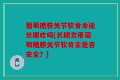 葡萄糖胺关节软骨素能长期吃吗(长期食用葡萄糖胺关节软骨素是否安全？)