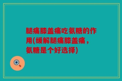 腿痛膝盖痛吃氨糖的作用(缓解腿痛膝盖痛，氨糖是个好选择)