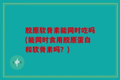 胶原软骨素能同时吃吗(能同时食用胶原蛋白和软骨素吗？)