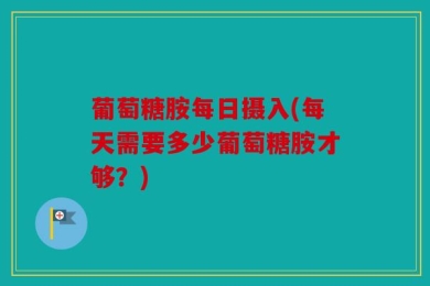 葡萄糖胺每日摄入(每天需要多少葡萄糖胺才够？)