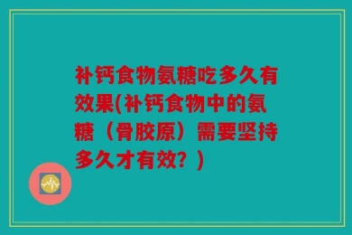 补钙食物氨糖吃多久有效果(补钙食物中的氨糖（骨胶原）需要坚持多久才有效？)