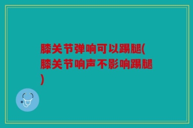 膝关节弹响可以踢腿(膝关节响声不影响踢腿)