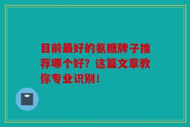 目前最好的氨糖牌子推荐哪个好？这篇文章教你专业识别！