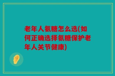 老年人氨糖怎么选(如何正确选择氨糖保护老年人关节健康)
