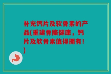 补充钙片及软骨素的产品(重建骨骼健康，钙片及软骨素值得拥有！)