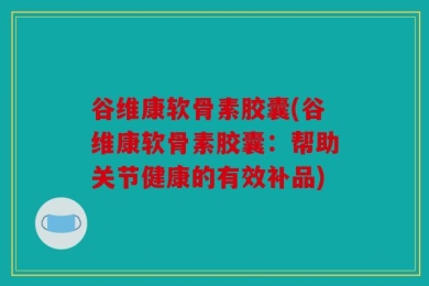 谷维康软骨素胶囊(谷维康软骨素胶囊：帮助关节健康的有效补品)