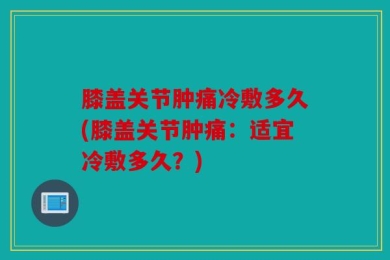 膝盖关节肿痛冷敷多久(膝盖关节肿痛：适宜冷敷多久？)