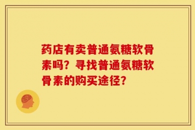 药店有卖普通氨糖软骨素吗？寻找普通氨糖软骨素的购买途径？