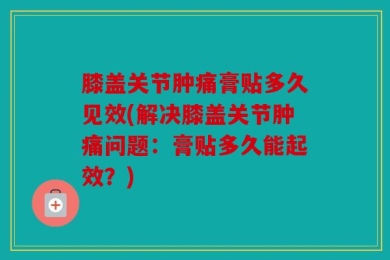 膝盖关节肿痛膏贴多久见效(解决膝盖关节肿痛问题：膏贴多久能起效？)