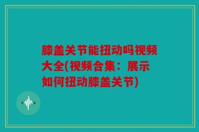 膝盖关节能扭动吗视频大全(视频合集：展示如何扭动膝盖关节)
