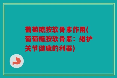 葡萄糖胺软骨素作用(葡萄糖胺软骨素：维护关节健康的利器)