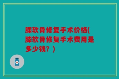 膝软骨修复手术价格(膝软骨修复手术费用是多少钱？)