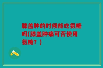 膝盖肿的时候能吃氨糖吗(膝盖肿痛可否使用氨糖？)