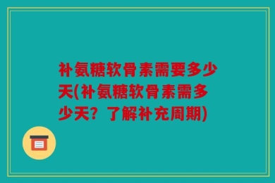 补氨糖软骨素需要多少天(补氨糖软骨素需多少天？了解补充周期)