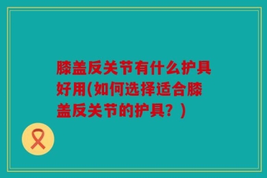 膝盖反关节有什么护具好用(如何选择适合膝盖反关节的护具？)