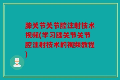 膝关节关节腔注射技术视频(学习膝关节关节腔注射技术的视频教程)