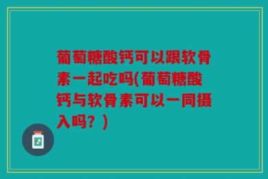 葡萄糖酸钙可以跟软骨素一起吃吗(葡萄糖酸钙与软骨素可以一同摄入吗？)