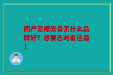 国产氨糖软骨素什么品牌好？想要选对看这篇！