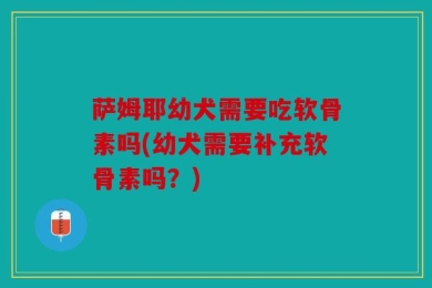 萨姆耶幼犬需要吃软骨素吗(幼犬需要补充软骨素吗？)