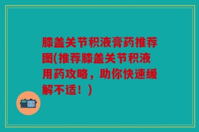 膝盖关节积液膏药推荐图(推荐膝盖关节积液用药攻略，助你快速缓解不适！)