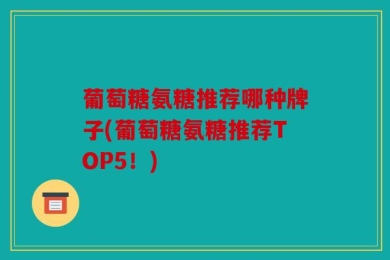 葡萄糖氨糖推荐哪种牌子(葡萄糖氨糖推荐TOP5！)