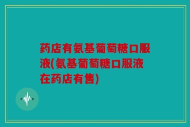 药店有氨基葡萄糖口服液(氨基葡萄糖口服液在药店有售)