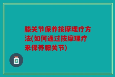 膝关节保养按摩理疗方法(如何通过按摩理疗来保养膝关节)