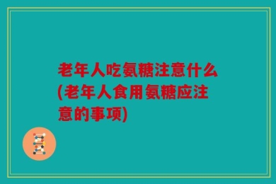 老年人吃氨糖注意什么(老年人食用氨糖应注意的事项)