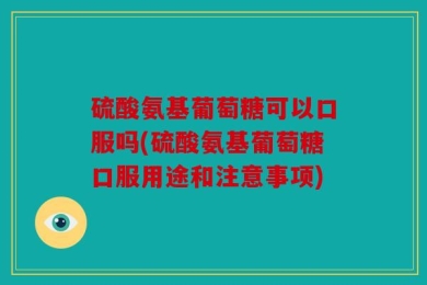 硫酸氨基葡萄糖可以口服吗(硫酸氨基葡萄糖口服用途和注意事项)