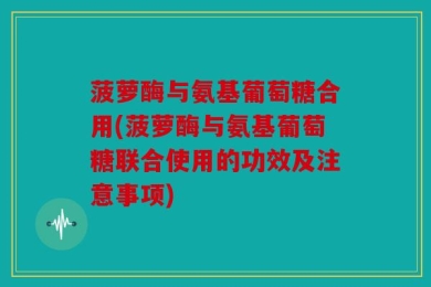菠萝酶与氨基葡萄糖合用(菠萝酶与氨基葡萄糖联合使用的功效及注意事项)