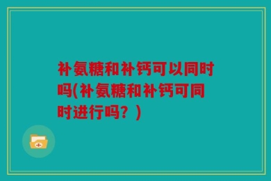补氨糖和补钙可以同时吗(补氨糖和补钙可同时进行吗？)