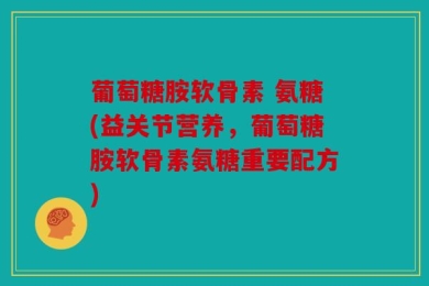葡萄糖胺软骨素 氨糖(益关节营养，葡萄糖胺软骨素氨糖重要配方)