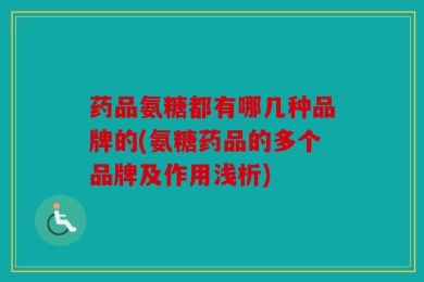 药品氨糖都有哪几种品牌的(氨糖药品的多个品牌及作用浅析)