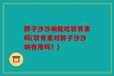 脖子沙沙响能吃软骨素吗(软骨素对脖子沙沙响有用吗？)