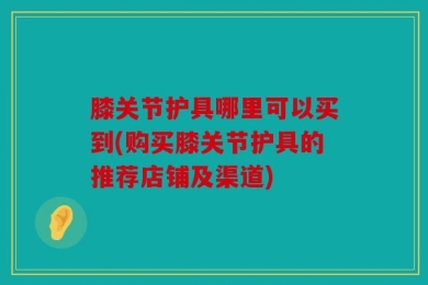 膝关节护具哪里可以买到(购买膝关节护具的推荐店铺及渠道)