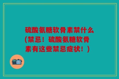 硫酸氨糖软骨素禁什么(禁忌！硫酸氨糖软骨素有这些禁忌症状！)