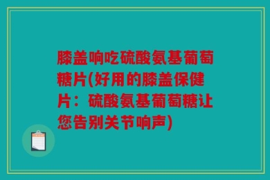 膝盖响吃硫酸氨基葡萄糖片(好用的膝盖保健片：硫酸氨基葡萄糖让您告别关节响声)